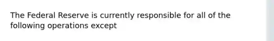 The Federal Reserve is currently responsible for all of the following operations except​