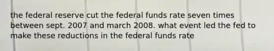 the federal reserve cut the federal funds rate seven times between sept. 2007 and march 2008. what event led the fed to make these reductions in the federal funds rate