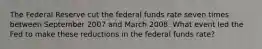 The Federal Reserve cut the federal funds rate seven times between September 2007 and March 2008. What event led the Fed to make these reductions in the federal funds​ rate?