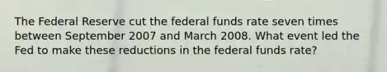 The Federal Reserve cut the federal funds rate seven times between September 2007 and March 2008. What event led the Fed to make these reductions in the federal funds rate?