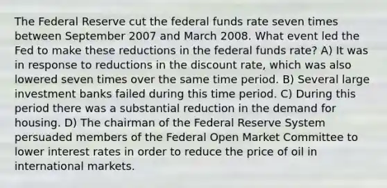 The Federal Reserve cut the federal funds rate seven times between September 2007 and March 2008. What event led the Fed to make these reductions in the federal funds rate? A) It was in response to reductions in the discount rate, which was also lowered seven times over the same time period. B) Several large investment banks failed during this time period. C) During this period there was a substantial reduction in the demand for housing. D) The chairman of the Federal Reserve System persuaded members of the Federal Open Market Committee to lower interest rates in order to reduce the price of oil in international markets.