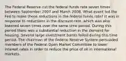 The Federal Reserve cut the federal funds rate seven times between September 2007 and March 2008. What event led the Fed to make these reductions in the federal funds rate? It was in response to reductions in the discount rate, which was also lowered seven times over the same time period. During this period there was a substantial reduction in the demand for housing. Several large investment banks failed during this time period. The chairman of the Federal Reserve System persuaded members of the Federal Open Market Committee to lower interest rates in order to reduce the price of oil in international markets.