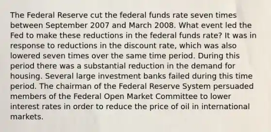 The Federal Reserve cut the federal funds rate seven times between September 2007 and March 2008. What event led the Fed to make these reductions in the federal funds rate? It was in response to reductions in the discount rate, which was also lowered seven times over the same time period. During this period there was a substantial reduction in the demand for housing. Several large investment banks failed during this time period. The chairman of the Federal Reserve System persuaded members of the Federal Open Market Committee to lower interest rates in order to reduce the price of oil in international markets.