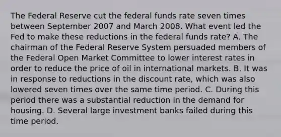 The Federal Reserve cut the federal funds rate seven times between September 2007 and March 2008. What event led the Fed to make these reductions in the federal funds​ rate? A. The chairman of the Federal Reserve System persuaded members of the Federal Open Market Committee to lower interest rates in order to reduce the price of oil in international markets. B. It was in response to reductions in the discount​ rate, which was also lowered seven times over the same time period. C. During this period there was a substantial reduction in the demand for housing. D. Several large investment banks failed during this time period.