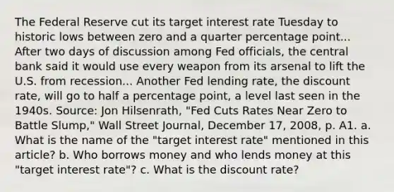 The Federal Reserve cut its target interest rate Tuesday to historic lows between zero and a quarter percentage point... After two days of discussion among Fed​ officials, the central bank said it would use every weapon from its arsenal to lift the U.S. from recession... Another Fed lending​ rate, the discount​ rate, will go to half a percentage​ point, a level last seen in the 1940s. ​Source: Jon​ Hilsenrath, "Fed Cuts Rates Near Zero to Battle​ Slump," Wall Street Journal​, December​ 17, 2008, p. A1. a. What is the name of the​ "target interest​ rate" mentioned in this​ article? b. Who borrows money and who lends money at this​ "target interest​ rate"? c. What is the discount​ rate?