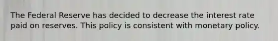 The Federal Reserve has decided to decrease the interest rate paid on reserves. This policy is consistent with monetary policy.