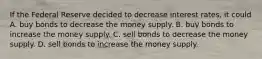 If the Federal Reserve decided to decrease interest rates, it could A. buy bonds to decrease the money supply. B. buy bonds to increase the money supply. C. sell bonds to decrease the money supply. D. sell bonds to increase the money supply.