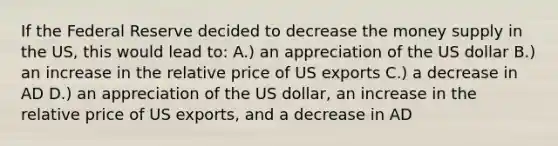 If the Federal Reserve decided to decrease the money supply in the US, this would lead to: A.) an appreciation of the US dollar B.) an increase in the relative price of US exports C.) a decrease in AD D.) an appreciation of the US dollar, an increase in the relative price of US exports, and a decrease in AD