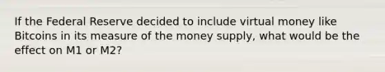 If the Federal Reserve decided to include virtual money like Bitcoins in its measure of the money supply, what would be the effect on M1 or M2?