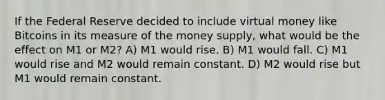 If the Federal Reserve decided to include virtual money like Bitcoins in its measure of the money supply, what would be the effect on M1 or M2? A) M1 would rise. B) M1 would fall. C) M1 would rise and M2 would remain constant. D) M2 would rise but M1 would remain constant.