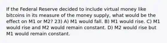 If the Federal Reserve decided to include virtual money like bitcoins in its measure of the money supply, what would be the effect on M1 or M2? 23) A) M1 would fall. B) M1 would rise. C) M1 would rise and M2 would remain constant. D) M2 would rise but M1 would remain constant.