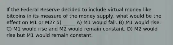 If the Federal Reserve decided to include virtual money like bitcoins in its measure of the money supply, what would be the effect on M1 or M2? 5) _____ A) M1 would fall. B) M1 would rise. C) M1 would rise and M2 would remain constant. D) M2 would rise but M1 would remain constant.