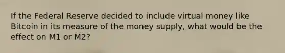 If the Federal Reserve decided to include virtual money like Bitcoin in its measure of the money supply, what would be the effect on M1 or M2?