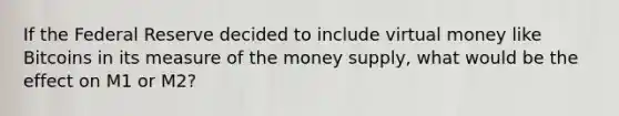 If the Federal Reserve decided to include virtual money like Bitcoins in its measure of the money​ supply, what would be the effect on M1 or​ M2?