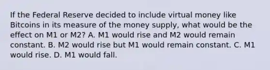 If the Federal Reserve decided to include virtual money like Bitcoins in its measure of the money​ supply, what would be the effect on M1 or​ M2? A. M1 would rise and M2 would remain constant. B. M2 would rise but M1 would remain constant. C. M1 would rise. D. M1 would fall.