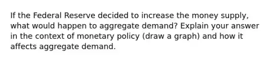 If the Federal Reserve decided to increase the money supply, what would happen to aggregate demand? Explain your answer in the context of monetary policy (draw a graph) and how it affects aggregate demand.