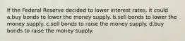 If the Federal Reserve decided to lower interest rates, it could a.buy bonds to lower the money supply. b.sell bonds to lower the money supply. c.sell bonds to raise the money supply. d.buy bonds to raise the money supply.