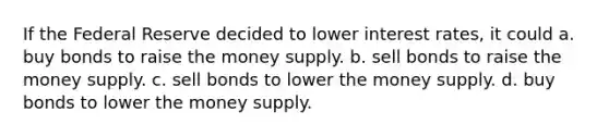 If the Federal Reserve decided to lower interest rates, it could a. buy bonds to raise the money supply. b. sell bonds to raise the money supply. c. sell bonds to lower the money supply. d. buy bonds to lower the money supply.