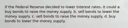 If the Federal Reserve decided to lower interest rates, it could a. buy bonds to raise the money supply. b. sell bonds to lower the money supply. c. sell bonds to raise the money supply. d. buy bonds to lower the money supply.