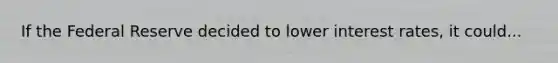 If the Federal Reserve decided to lower interest rates, it could...