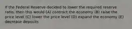 If the Federal Reserve decided to lower the required reserve ratio, then this would (A) contract the economy (B) raise the price level (C) lower the price level (D) expand the economy (E) decrease deposits