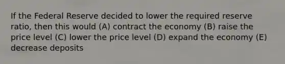 If the Federal Reserve decided to lower the required reserve ratio, then this would (A) contract the economy (B) raise the price level (C) lower the price level (D) expand the economy (E) decrease deposits