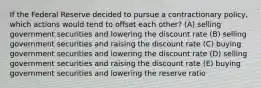 If the Federal Reserve decided to pursue a contractionary policy, which actions would tend to offset each other? (A) selling government securities and lowering the discount rate (B) selling government securities and raising the discount rate (C) buying government securities and lowering the discount rate (D) selling government securities and raising the discount rate (E) buying government securities and lowering the reserve ratio