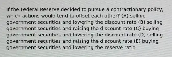 If the Federal Reserve decided to pursue a contractionary policy, which actions would tend to offset each other? (A) selling government securities and lowering the discount rate (B) selling government securities and raising the discount rate (C) buying government securities and lowering the discount rate (D) selling government securities and raising the discount rate (E) buying government securities and lowering the reserve ratio