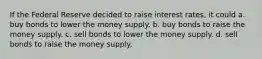 If the Federal Reserve decided to raise interest rates, it could a. buy bonds to lower the money supply. b. buy bonds to raise the money supply. c. sell bonds to lower the money supply. d. sell bonds to raise the money supply.