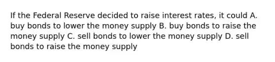 If the Federal Reserve decided to raise interest rates, it could A. buy bonds to lower the money supply B. buy bonds to raise the money supply C. sell bonds to lower the money supply D. sell bonds to raise the money supply