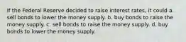 If the Federal Reserve decided to raise interest rates, it could a. sell bonds to lower the money supply. b. buy bonds to raise the money supply. c. sell bonds to raise the money supply. d. buy bonds to lower the money supply.