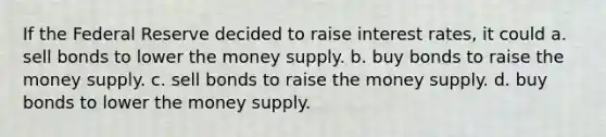 If the Federal Reserve decided to raise interest rates, it could a. sell bonds to lower the money supply. b. buy bonds to raise the money supply. c. sell bonds to raise the money supply. d. buy bonds to lower the money supply.