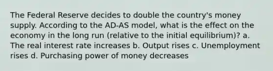 The Federal Reserve decides to double the country's money supply. According to the AD-AS model, what is the effect on the economy in the long run (relative to the initial equilibrium)? a. The real interest rate increases b. Output rises c. Unemployment rises d. Purchasing power of money decreases