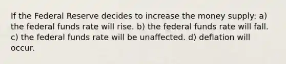 If the Federal Reserve decides to increase the money supply: a) the federal funds rate will rise. b) the federal funds rate will fall. c) the federal funds rate will be unaffected. d) deflation will occur.