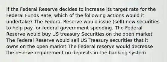 If the Federal Reserve decides to increase its target rate for the Federal Funds Rate, which of the following actions would it undertake? The Federal Reserve would issue (sell) new securities to help pay for federal government spending. The Federal Reserve would buy US treasury Securities on the open market The Federal Reserve would sell US Treasury securities that it owns on the open market The Federal reserve would decrease the reserve requirement on deposits in the banking system