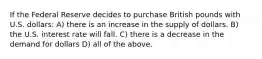 If the Federal Reserve decides to purchase British pounds with U.S. dollars: A) there is an increase in the supply of dollars. B) the U.S. interest rate will fall. C) there is a decrease in the demand for dollars D) all of the above.