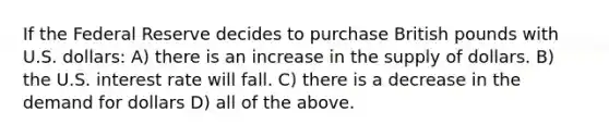 If the Federal Reserve decides to purchase British pounds with U.S. dollars: A) there is an increase in the supply of dollars. B) the U.S. interest rate will fall. C) there is a decrease in the demand for dollars D) all of the above.