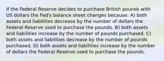 If the Federal Reserve decides to purchase British pounds with US dollars the Fed's balance sheet changes because: A) both assets and liabilities decrease by the number of dollars the Federal Reserve used to purchase the pounds. B) both assets and liabilities increase by the number of pounds purchased. C) both assets and liabilities decrease by the number of pounds purchased. D) both assets and liabilities increase by the number of dollars the Federal Reserve used to purchase the pounds.