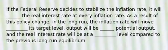 If the Federal Reserve decides to stabilize the inflation rate, it will ______ the real interest rate at every inflation rate. As a result of this policy change, in the long run, the inflation rate will move _________ its target level, output will be ______ potential output, and the real interest rate will be at a _________ level compared to the previous long-run equilibrium