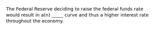 The Federal Reserve deciding to raise the federal funds rate would result in a(n) _____ curve and thus a higher interest rate throughout the economy.