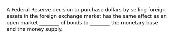 A Federal Reserve decision to purchase dollars by selling foreign assets in the foreign exchange market has the same effect as an open market ________ of bonds to ________ the monetary base and the money supply.