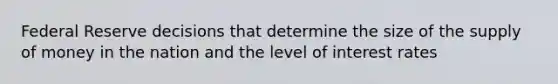 Federal Reserve decisions that determine the size of the supply of money in the nation and the level of interest rates