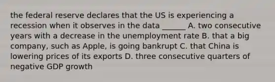 the federal reserve declares that the US is experiencing a recession when it observes in the data ______ A. two consecutive years with a decrease in the unemployment rate B. that a big company, such as Apple, is going bankrupt C. that China is lowering prices of its exports D. three consecutive quarters of negative GDP growth