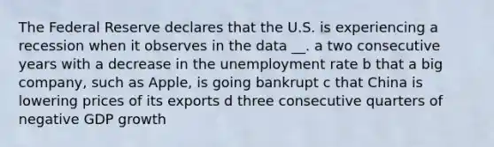 The Federal Reserve declares that the U.S. is experiencing a recession when it observes in the data __. a two consecutive years with a decrease in the unemployment rate b that a big company, such as Apple, is going bankrupt c that China is lowering prices of its exports d three consecutive quarters of negative GDP growth