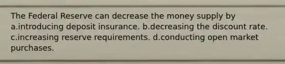 The Federal Reserve can decrease the money supply by a.introducing deposit insurance. b.decreasing the discount rate. c.increasing reserve requirements. d.conducting open market purchases.