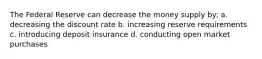 The Federal Reserve can decrease the money supply by: a. decreasing the discount rate b. increasing reserve requirements c. introducing deposit insurance d. conducting open market purchases