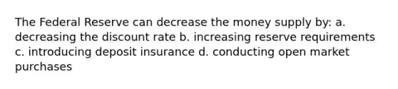 The Federal Reserve can decrease the money supply by: a. decreasing the discount rate b. increasing reserve requirements c. introducing deposit insurance d. conducting open market purchases