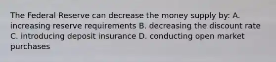 The Federal Reserve can decrease the money supply by: A. increasing reserve requirements B. decreasing the discount rate C. introducing deposit insurance D. conducting open market purchases