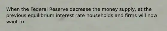 When the Federal Reserve decrease the money supply, at the previous equilibrium interest rate households and firms will now want to