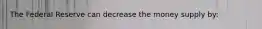 The Federal Reserve can decrease the money supply by: